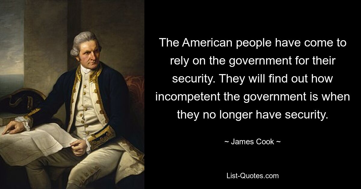 The American people have come to rely on the government for their security. They will find out how incompetent the government is when they no longer have security. — © James Cook