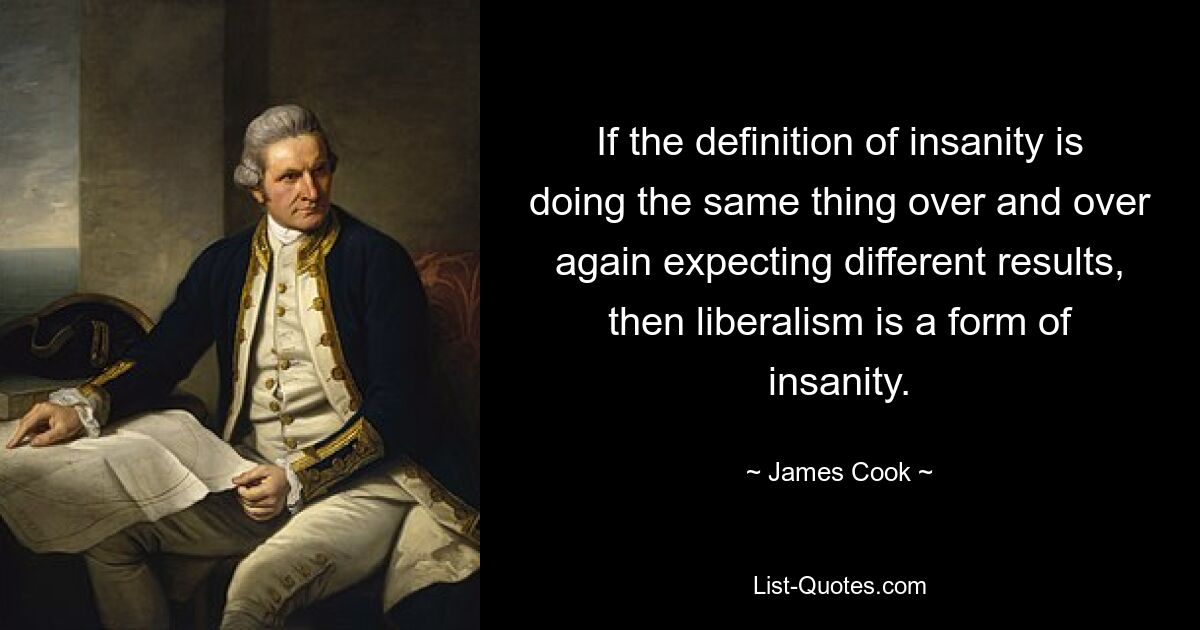 If the definition of insanity is doing the same thing over and over again expecting different results, then liberalism is a form of insanity. — © James Cook