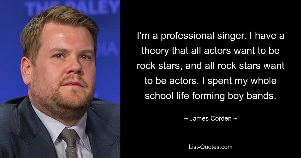 I'm a professional singer. I have a theory that all actors want to be rock stars, and all rock stars want to be actors. I spent my whole school life forming boy bands. — © James Corden