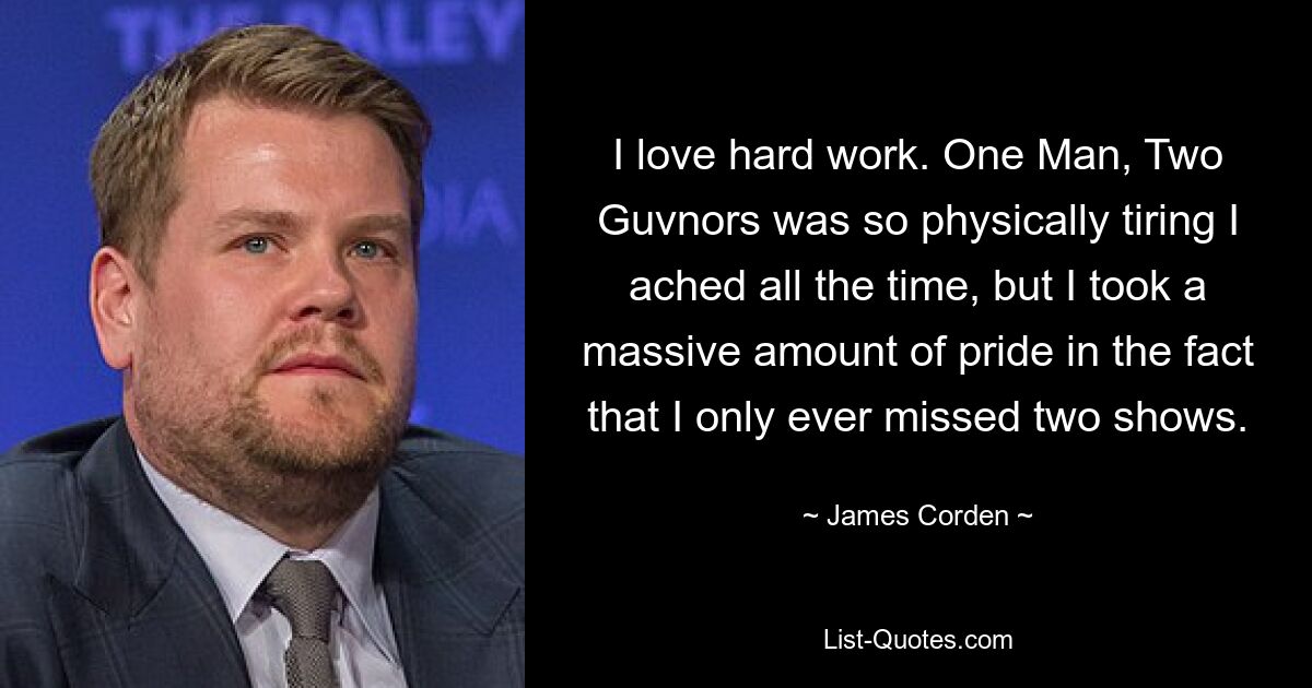 I love hard work. One Man, Two Guvnors was so physically tiring I ached all the time, but I took a massive amount of pride in the fact that I only ever missed two shows. — © James Corden