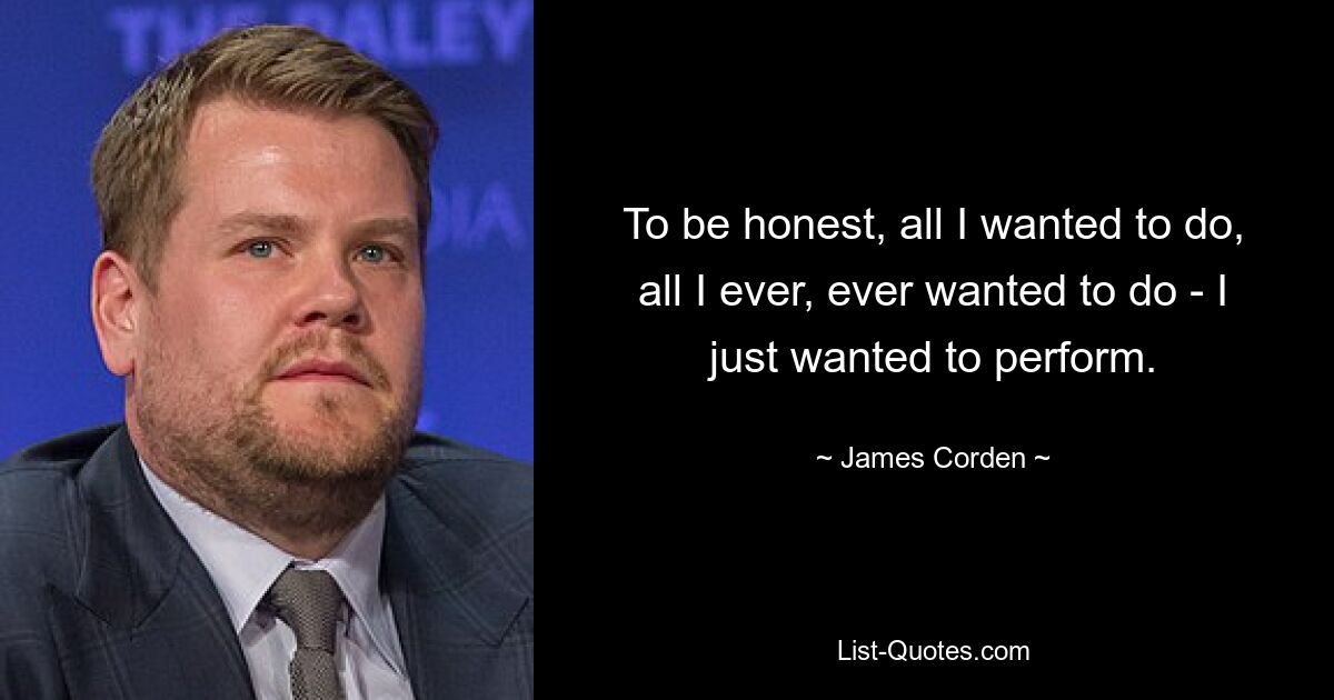 To be honest, all I wanted to do, all I ever, ever wanted to do - I just wanted to perform. — © James Corden