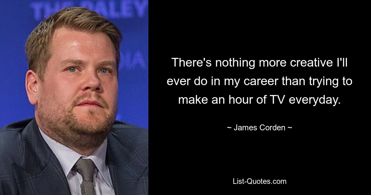 There's nothing more creative I'll ever do in my career than trying to make an hour of TV everyday. — © James Corden