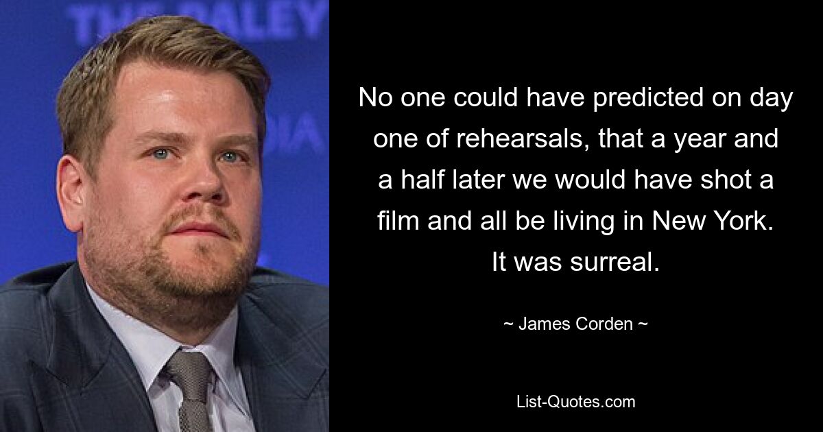 No one could have predicted on day one of rehearsals, that a year and a half later we would have shot a film and all be living in New York. It was surreal. — © James Corden