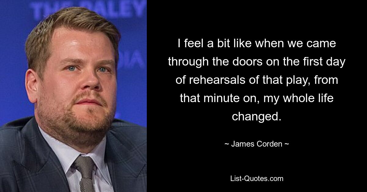 I feel a bit like when we came through the doors on the first day of rehearsals of that play, from that minute on, my whole life changed. — © James Corden