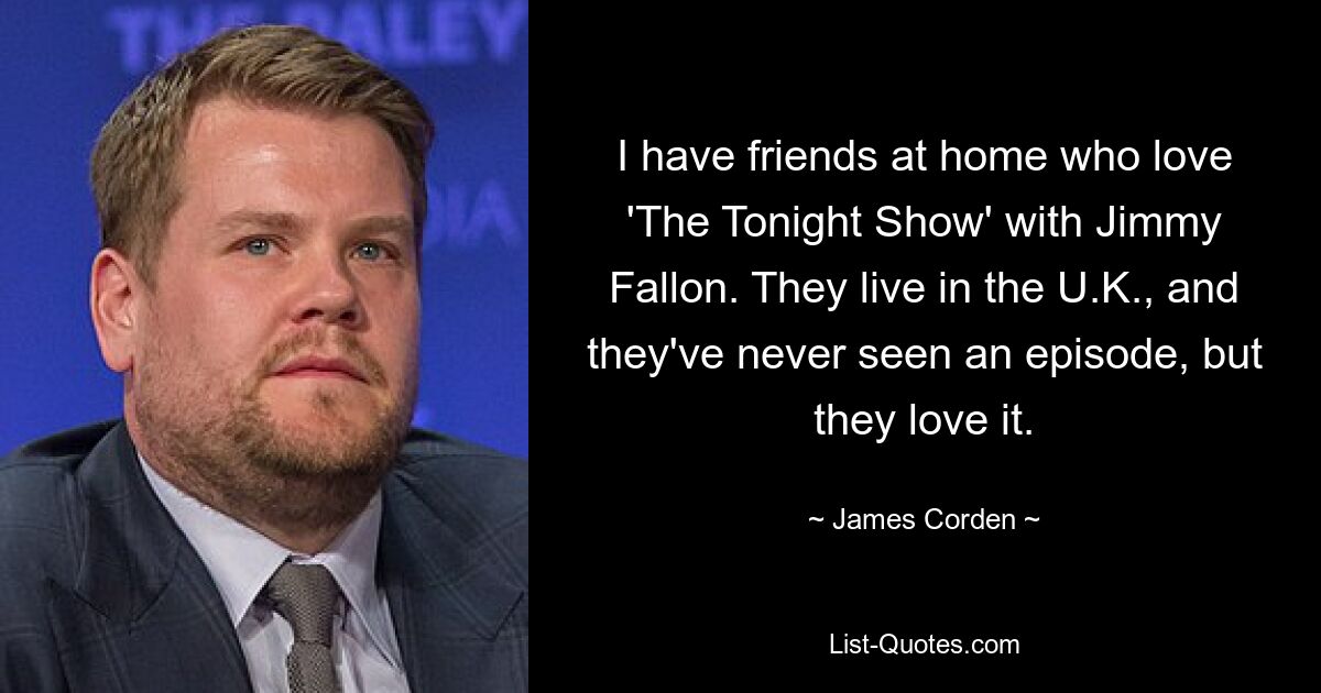 I have friends at home who love 'The Tonight Show' with Jimmy Fallon. They live in the U.K., and they've never seen an episode, but they love it. — © James Corden