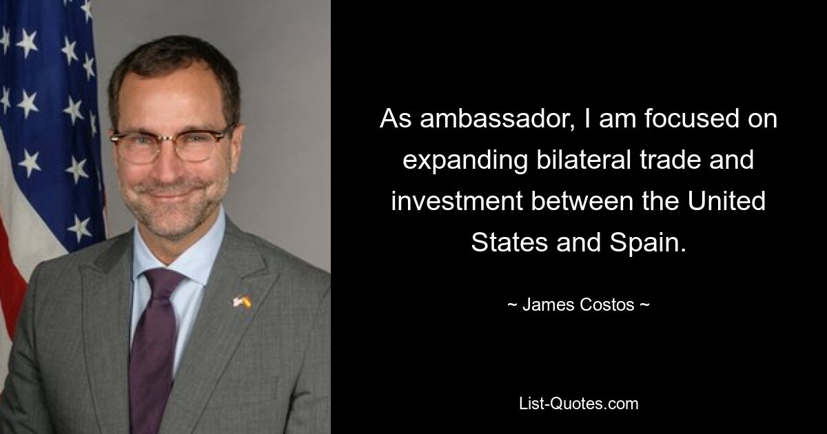 As ambassador, I am focused on expanding bilateral trade and investment between the United States and Spain. — © James Costos