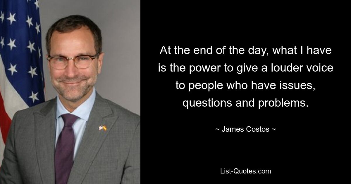 At the end of the day, what I have is the power to give a louder voice to people who have issues, questions and problems. — © James Costos