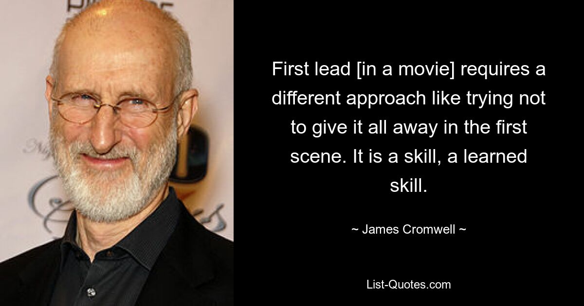 First lead [in a movie] requires a different approach like trying not to give it all away in the first scene. It is a skill, a learned skill. — © James Cromwell