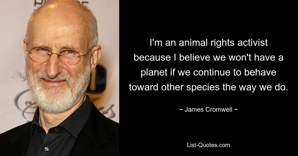 I'm an animal rights activist because I believe we won't have a planet if we continue to behave toward other species the way we do. — © James Cromwell