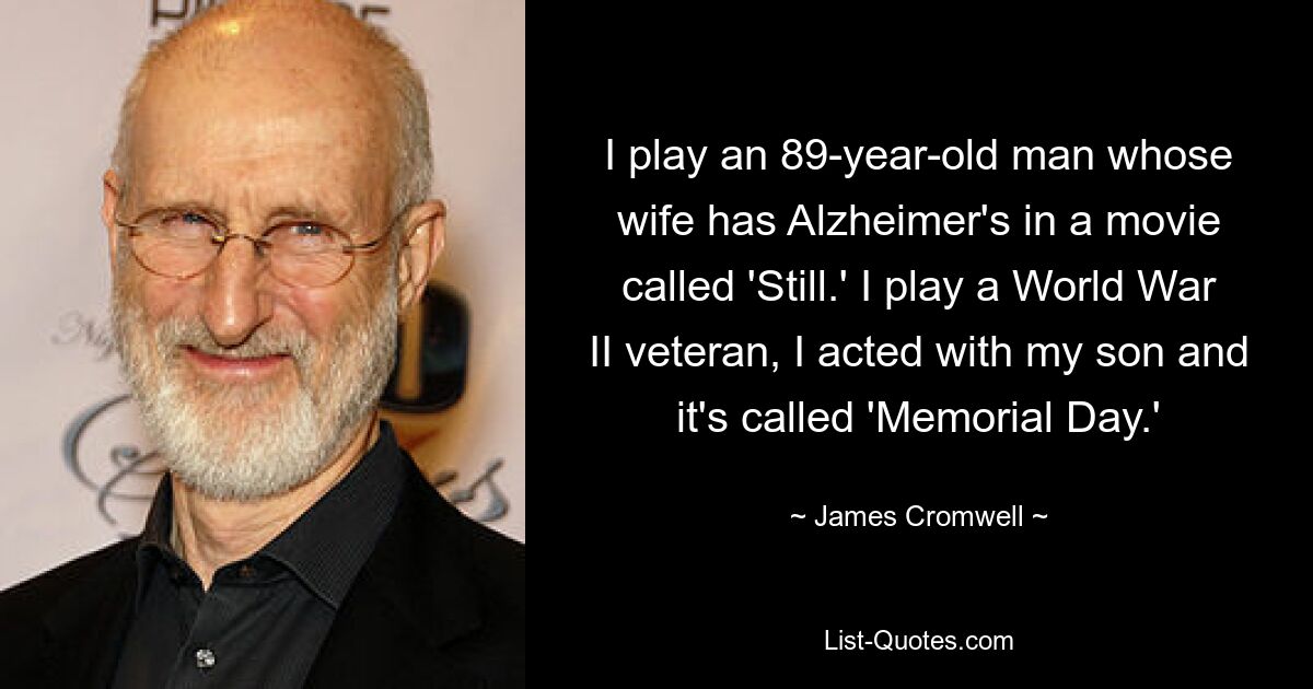 I play an 89-year-old man whose wife has Alzheimer's in a movie called 'Still.' I play a World War II veteran, I acted with my son and it's called 'Memorial Day.' — © James Cromwell