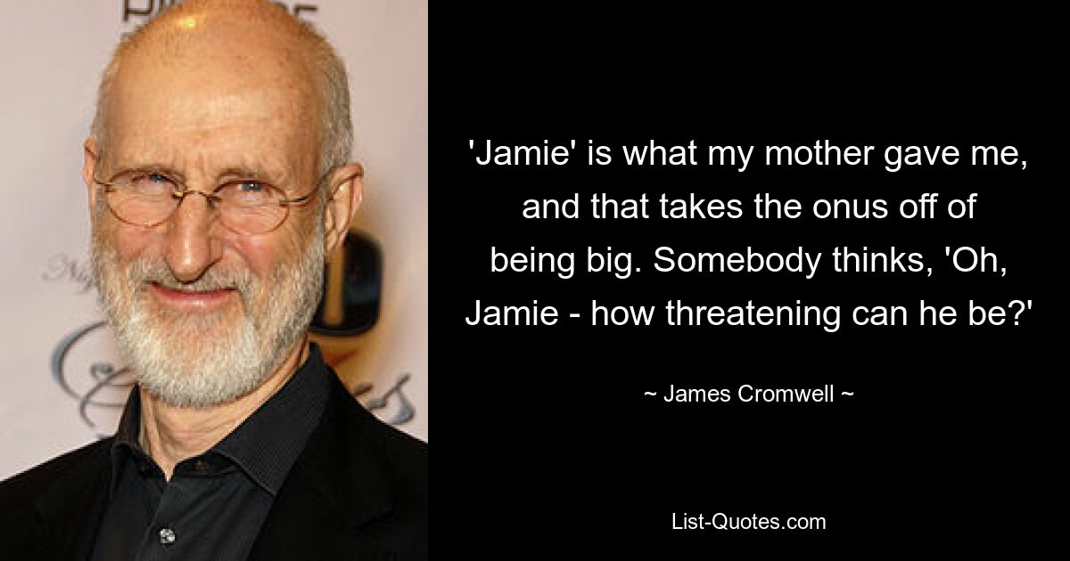 'Jamie' is what my mother gave me, and that takes the onus off of being big. Somebody thinks, 'Oh, Jamie - how threatening can he be?' — © James Cromwell