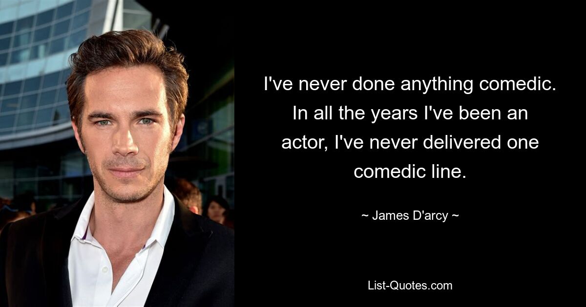 I've never done anything comedic. In all the years I've been an actor, I've never delivered one comedic line. — © James D'arcy