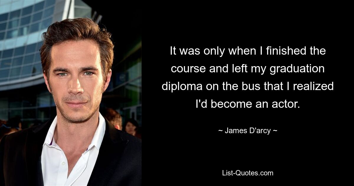 It was only when I finished the course and left my graduation diploma on the bus that I realized I'd become an actor. — © James D'arcy