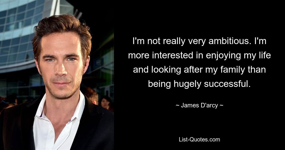 I'm not really very ambitious. I'm more interested in enjoying my life and looking after my family than being hugely successful. — © James D'arcy