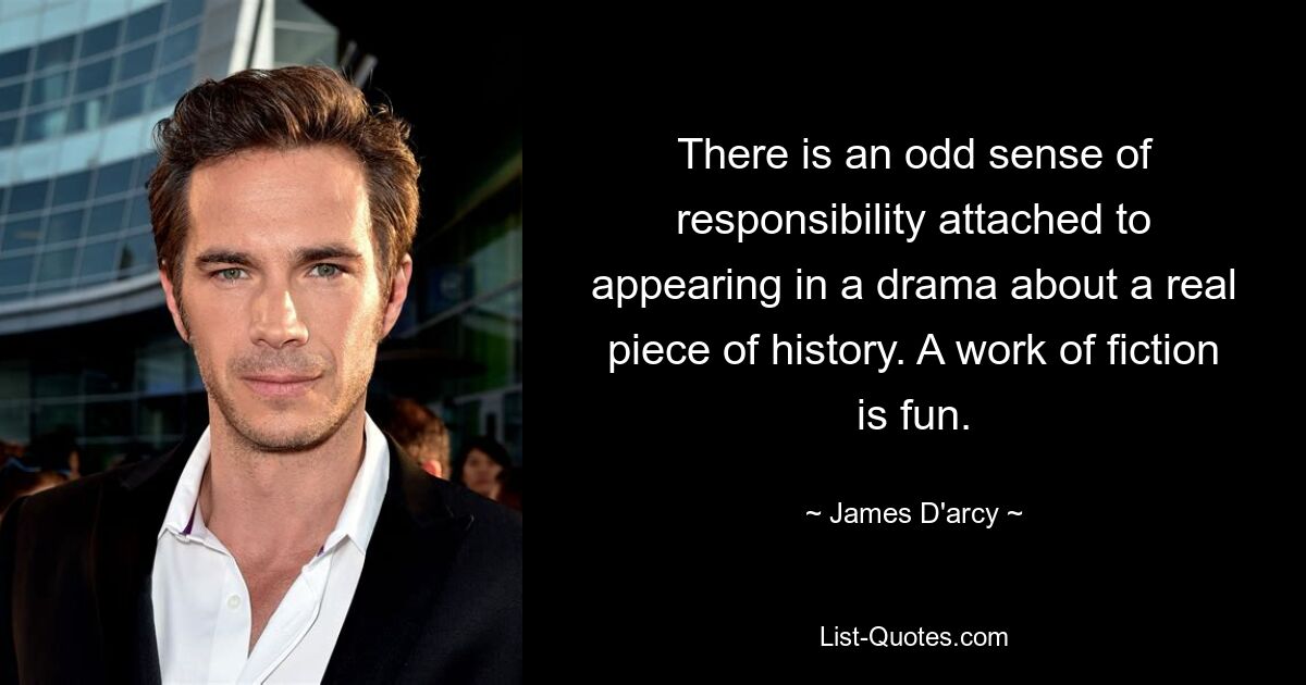 There is an odd sense of responsibility attached to appearing in a drama about a real piece of history. A work of fiction is fun. — © James D'arcy