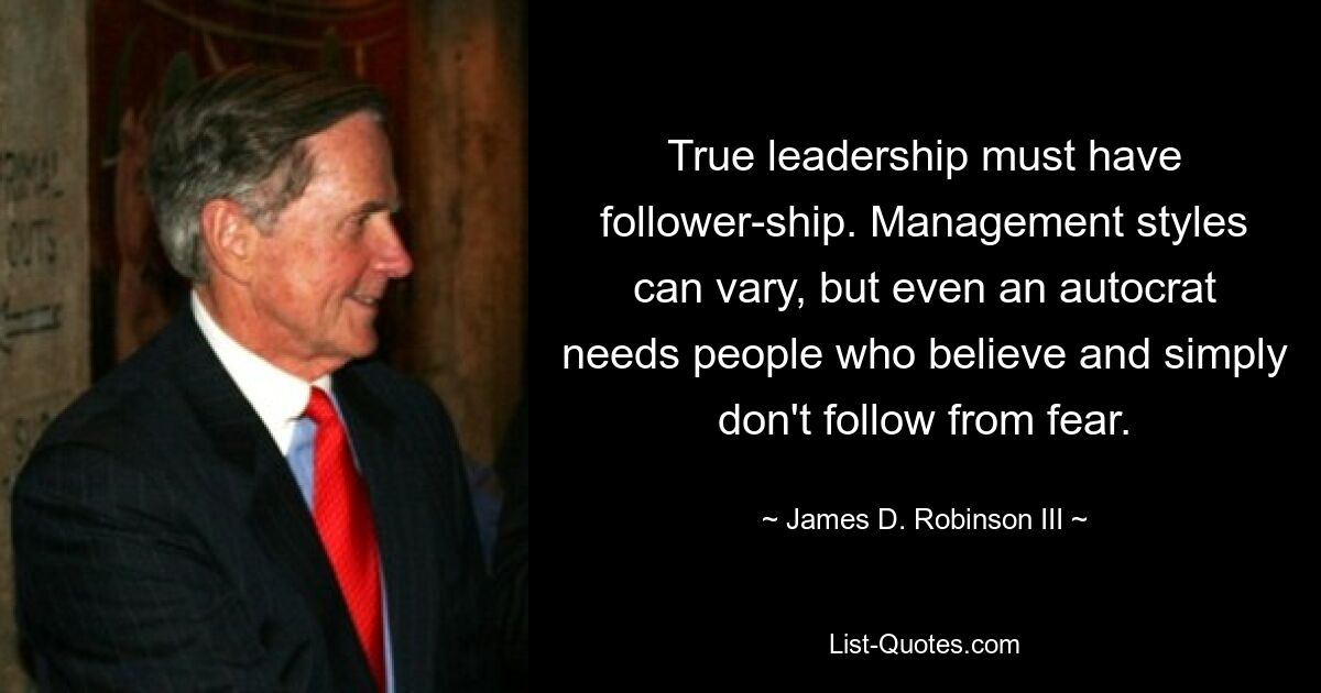 True leadership must have follower-ship. Management styles can vary, but even an autocrat needs people who believe and simply don't follow from fear. — © James D. Robinson III