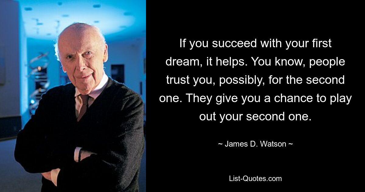 If you succeed with your first dream, it helps. You know, people trust you, possibly, for the second one. They give you a chance to play out your second one. — © James D. Watson