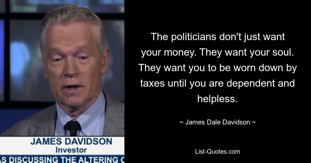 The politicians don't just want your money. They want your soul. They want you to be worn down by taxes until you are dependent and helpless. — © James Dale Davidson