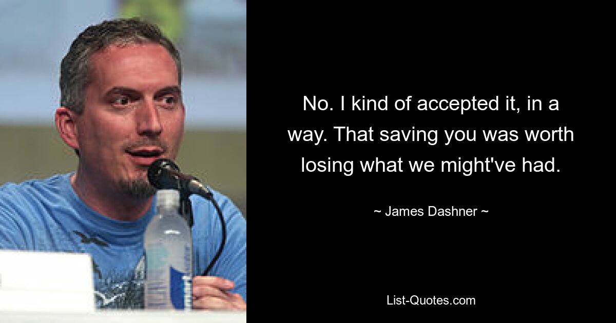 No. I kind of accepted it, in a way. That saving you was worth losing what we might've had. — © James Dashner