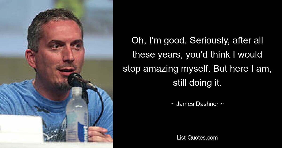 Oh, I'm good. Seriously, after all these years, you'd think I would stop amazing myself. But here I am, still doing it. — © James Dashner