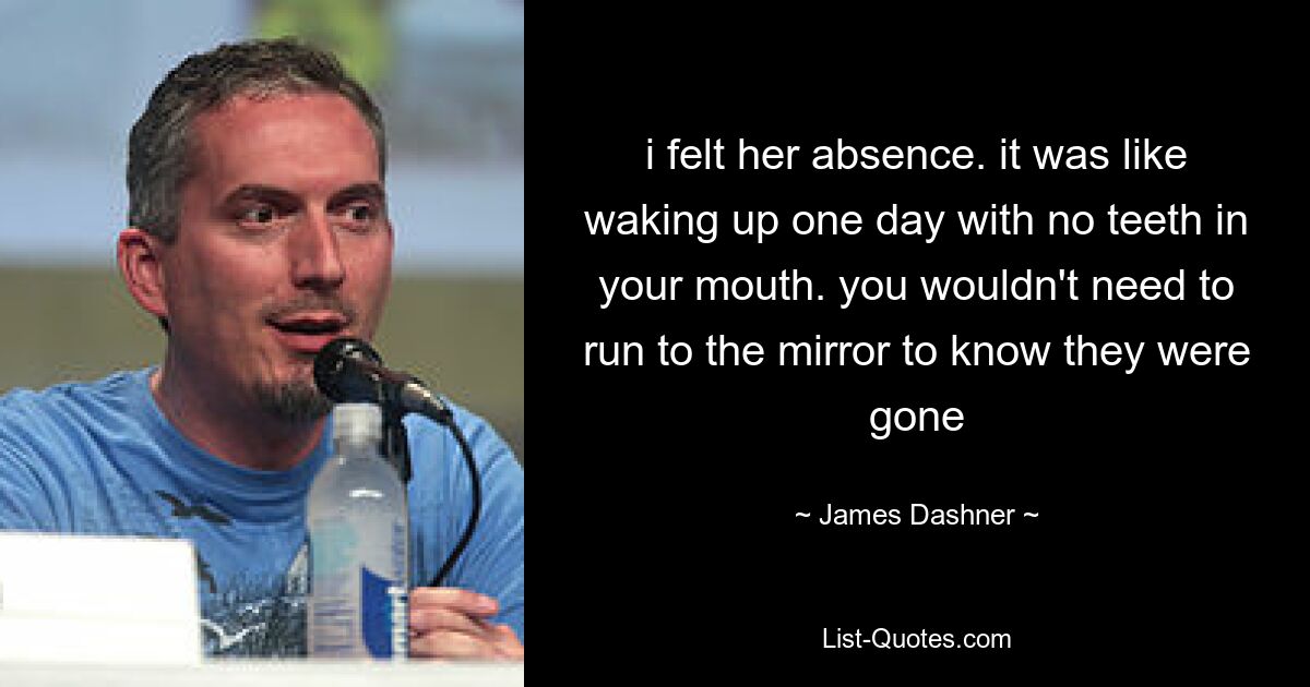 i felt her absence. it was like waking up one day with no teeth in your mouth. you wouldn't need to run to the mirror to know they were gone — © James Dashner