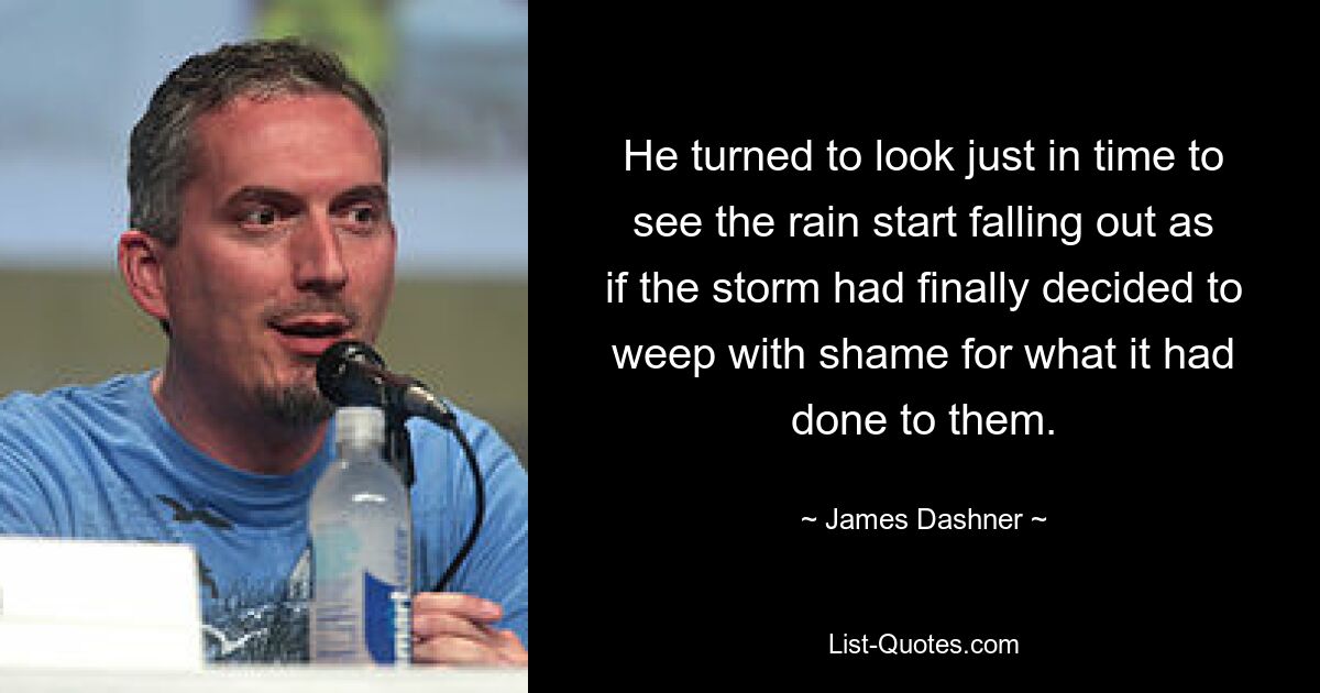 He turned to look just in time to see the rain start falling out as if the storm had finally decided to weep with shame for what it had done to them. — © James Dashner