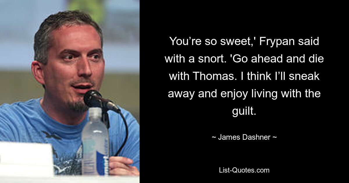 You’re so sweet,' Frypan said with a snort. 'Go ahead and die with Thomas. I think I’ll sneak away and enjoy living with the guilt. — © James Dashner