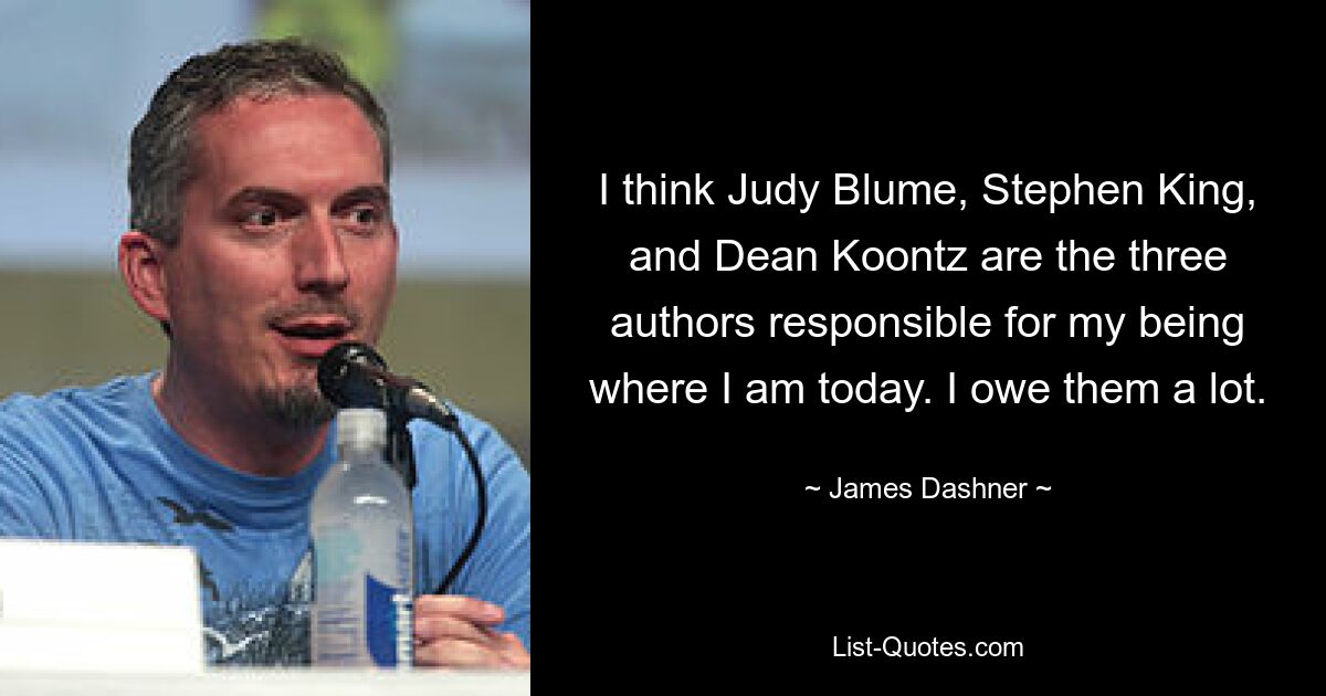 I think Judy Blume, Stephen King, and Dean Koontz are the three authors responsible for my being where I am today. I owe them a lot. — © James Dashner