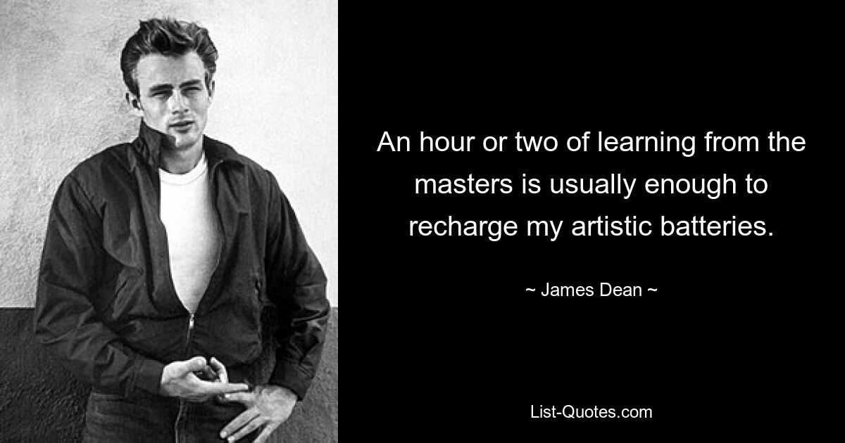 An hour or two of learning from the masters is usually enough to recharge my artistic batteries. — © James Dean