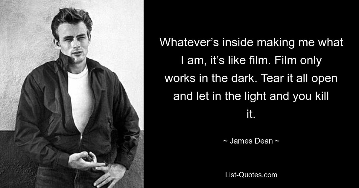 Whatever’s inside making me what I am, it’s like film. Film only works in the dark. Tear it all open and let in the light and you kill it. — © James Dean