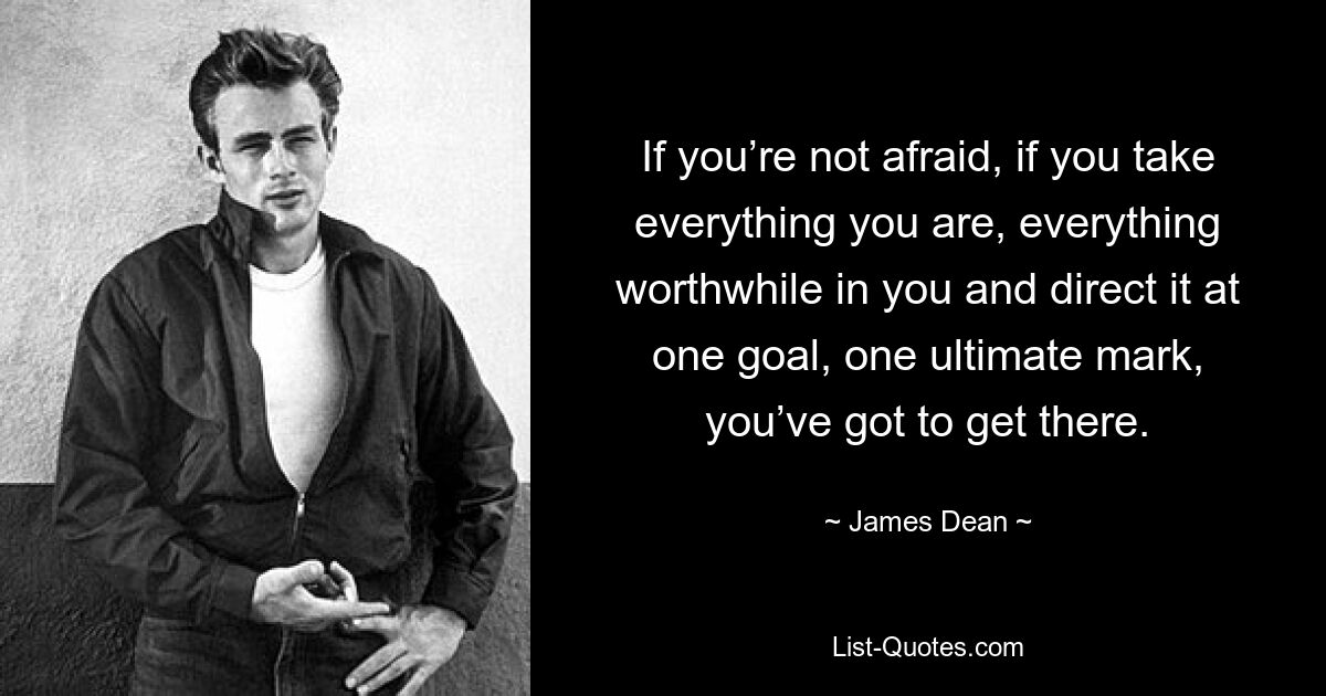 If you’re not afraid, if you take everything you are, everything worthwhile in you and direct it at one goal, one ultimate mark, you’ve got to get there. — © James Dean