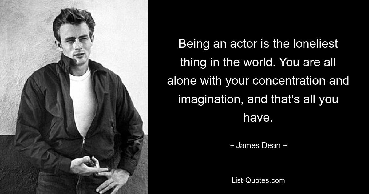 Being an actor is the loneliest thing in the world. You are all alone with your concentration and imagination, and that's all you have. — © James Dean