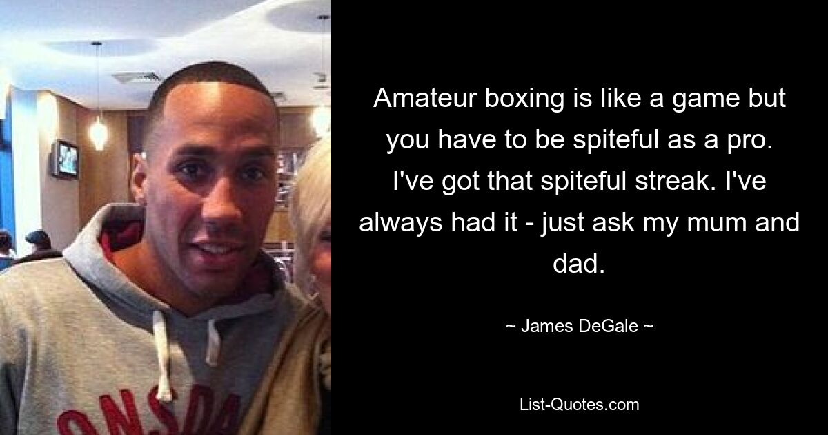 Amateur boxing is like a game but you have to be spiteful as a pro. I've got that spiteful streak. I've always had it - just ask my mum and dad. — © James DeGale