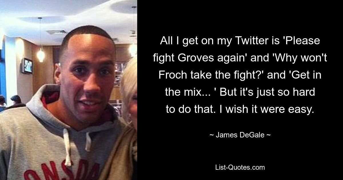 All I get on my Twitter is 'Please fight Groves again' and 'Why won't Froch take the fight?' and 'Get in the mix... ' But it's just so hard to do that. I wish it were easy. — © James DeGale