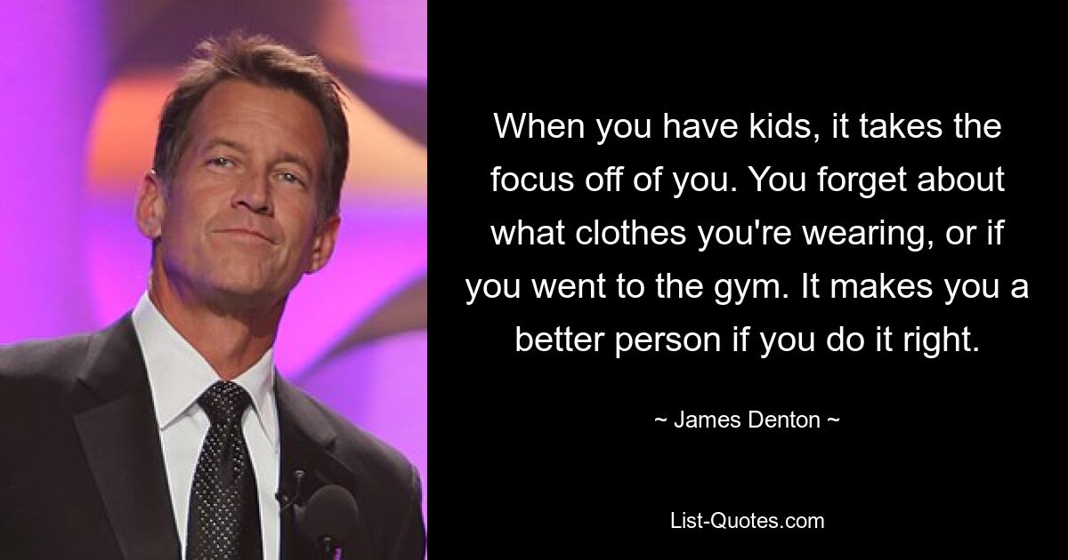 When you have kids, it takes the focus off of you. You forget about what clothes you're wearing, or if you went to the gym. It makes you a better person if you do it right. — © James Denton