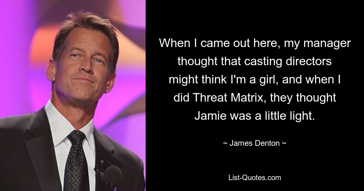 When I came out here, my manager thought that casting directors might think I'm a girl, and when I did Threat Matrix, they thought Jamie was a little light. — © James Denton