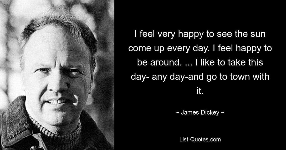 I feel very happy to see the sun come up every day. I feel happy to be around. ... I like to take this day- any day-and go to town with it. — © James Dickey