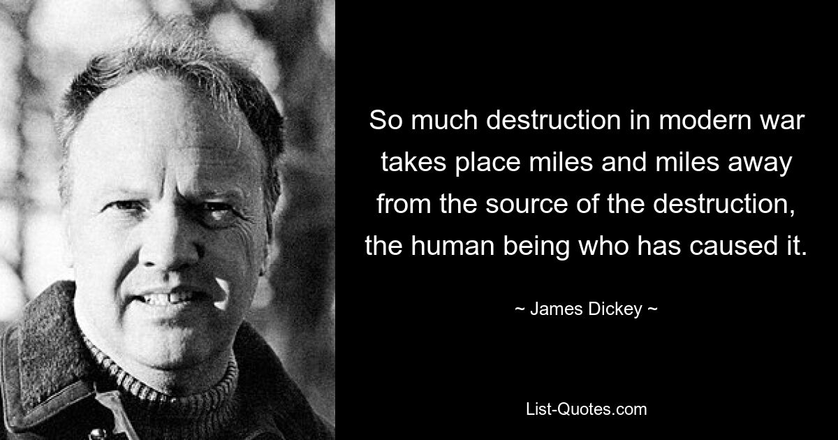 So much destruction in modern war takes place miles and miles away from the source of the destruction, the human being who has caused it. — © James Dickey