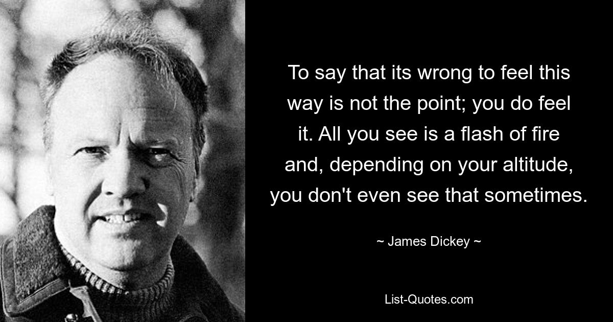 To say that its wrong to feel this way is not the point; you do feel it. All you see is a flash of fire and, depending on your altitude, you don't even see that sometimes. — © James Dickey