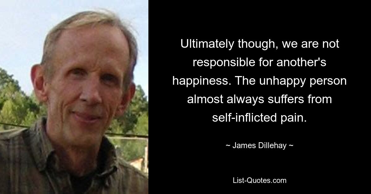 Ultimately though, we are not responsible for another's happiness. The unhappy person almost always suffers from self-inflicted pain. — © James Dillehay