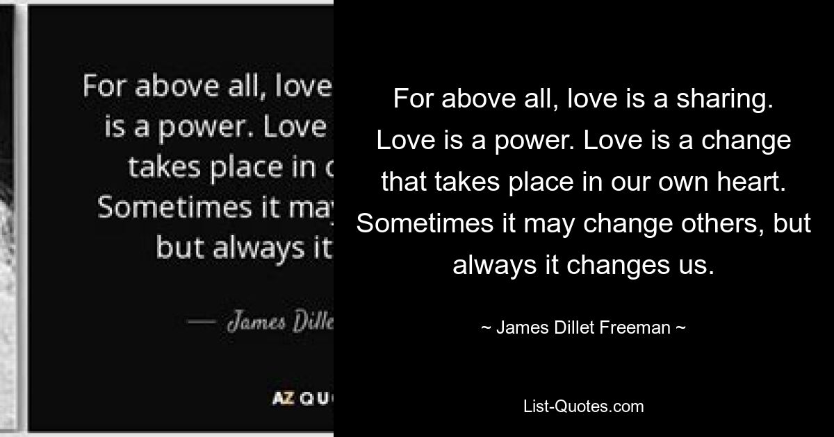 For above all, love is a sharing. Love is a power. Love is a change that takes place in our own heart. Sometimes it may change others, but always it changes us. — © James Dillet Freeman