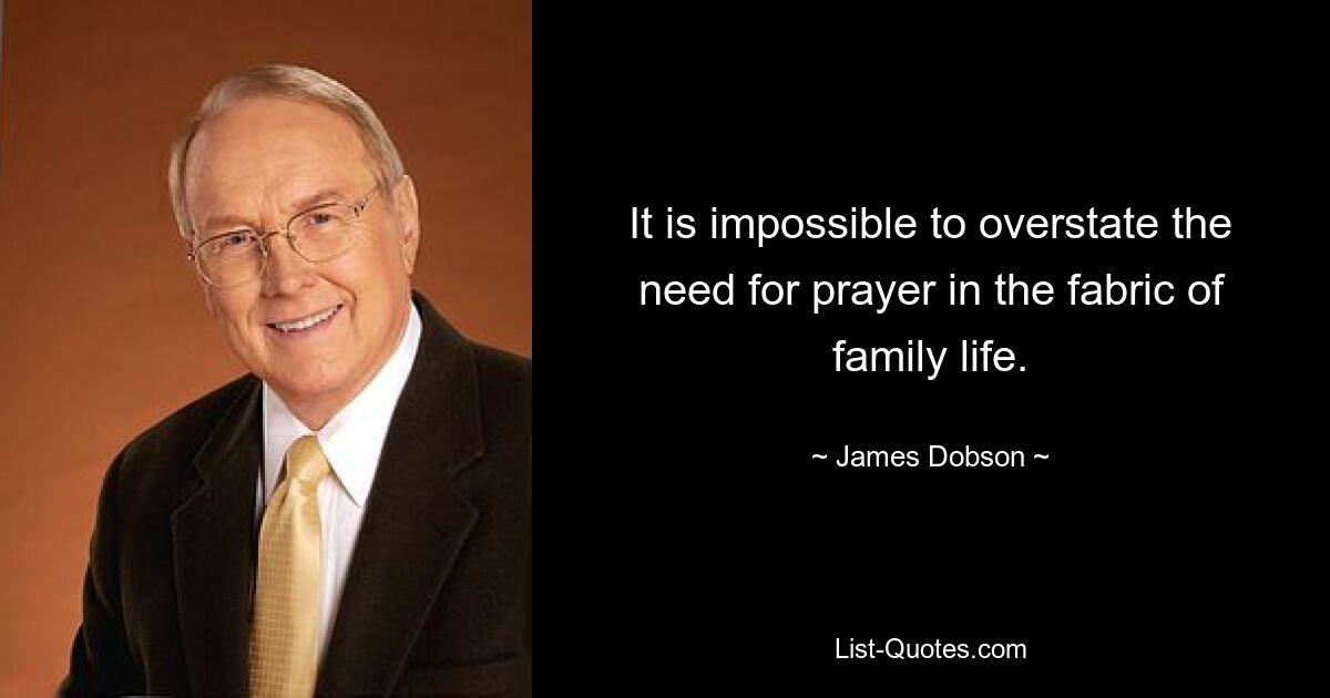 It is impossible to overstate the need for prayer in the fabric of family life. — © James Dobson