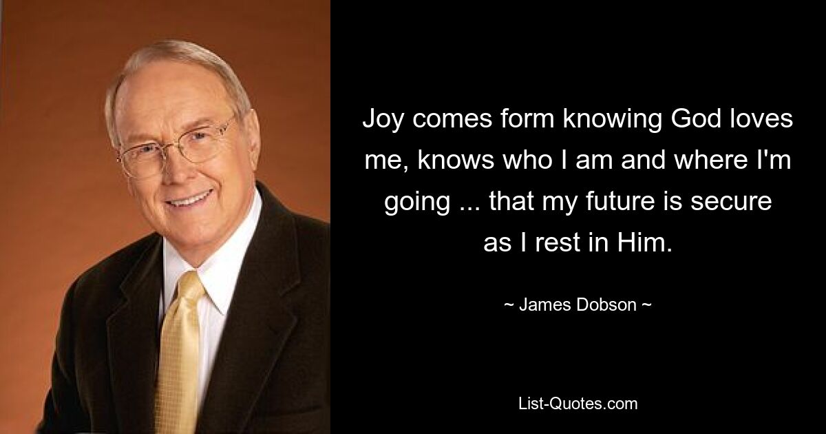 Joy comes form knowing God loves me, knows who I am and where I'm going ... that my future is secure as I rest in Him. — © James Dobson