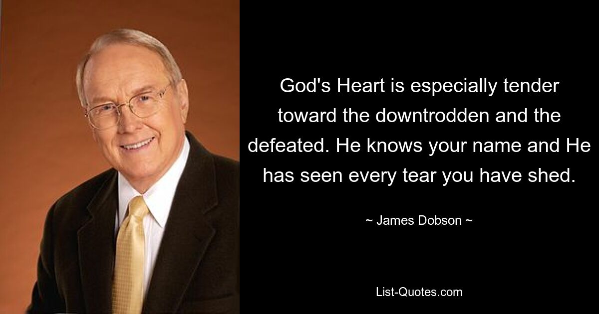 God's Heart is especially tender toward the downtrodden and the defeated. He knows your name and He has seen every tear you have shed. — © James Dobson