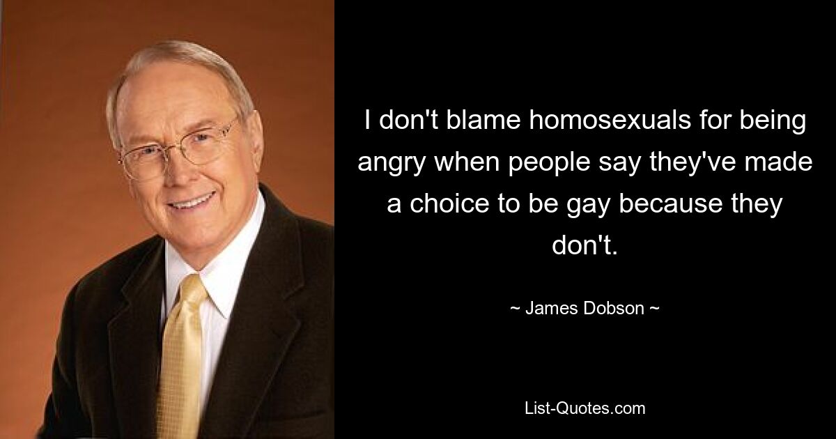 I don't blame homosexuals for being angry when people say they've made a choice to be gay because they don't. — © James Dobson