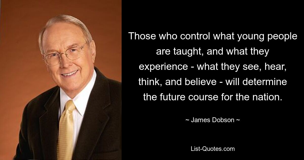 Those who control what young people are taught, and what they experience - what they see, hear, think, and believe - will determine the future course for the nation. — © James Dobson