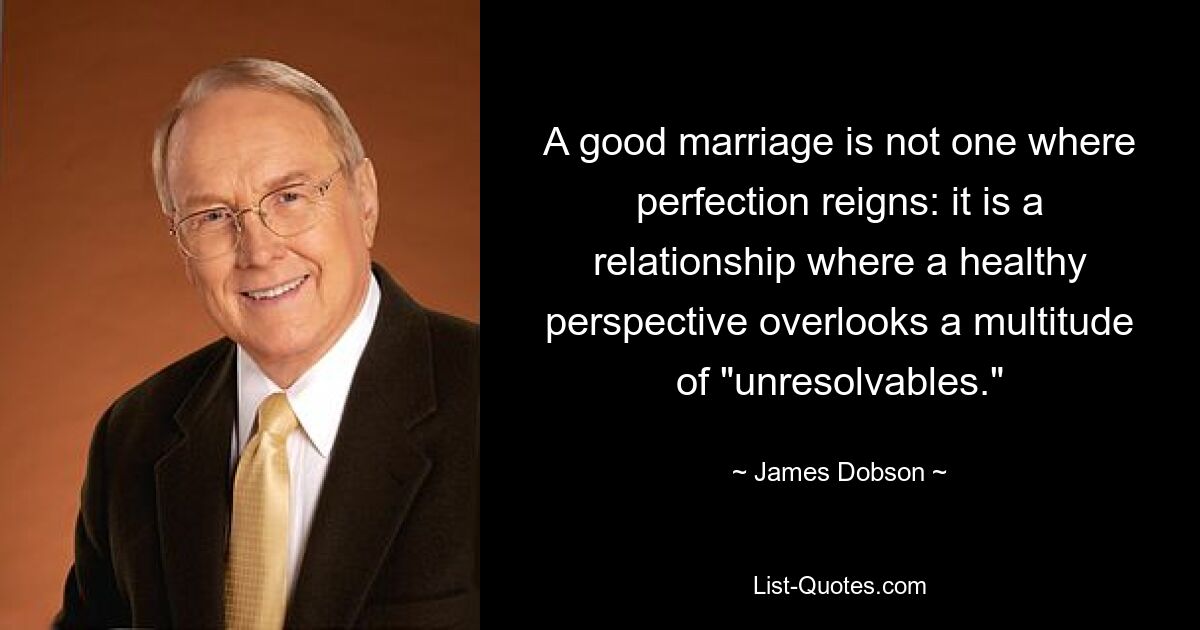 A good marriage is not one where perfection reigns: it is a relationship where a healthy perspective overlooks a multitude of "unresolvables." — © James Dobson