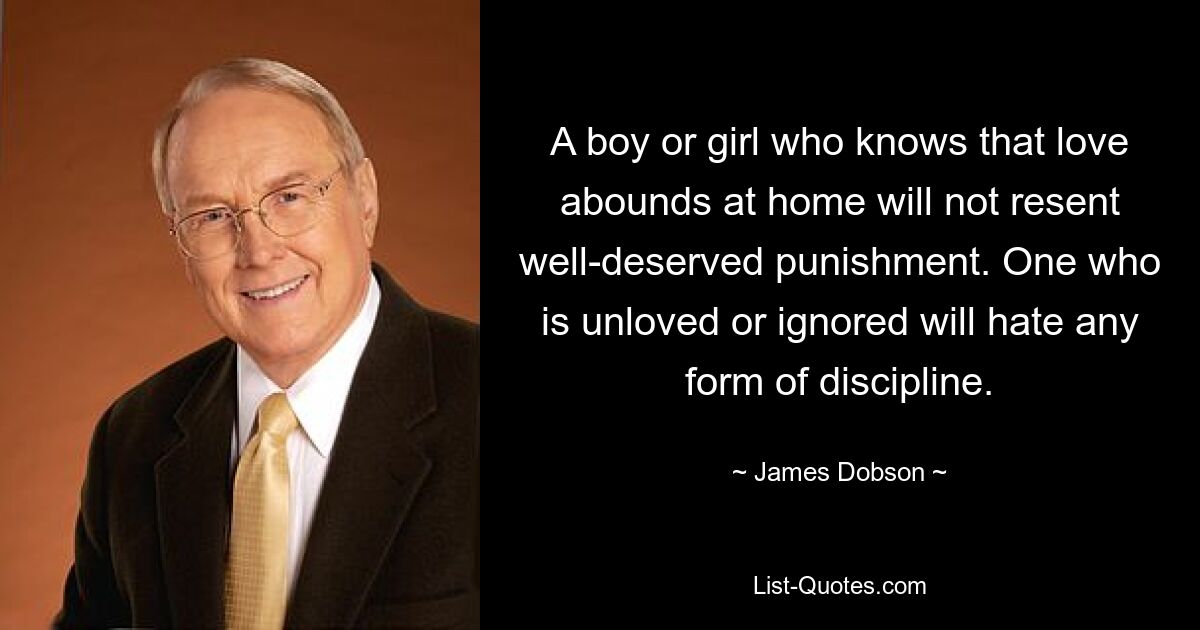 A boy or girl who knows that love abounds at home will not resent well-deserved punishment. One who is unloved or ignored will hate any form of discipline. — © James Dobson