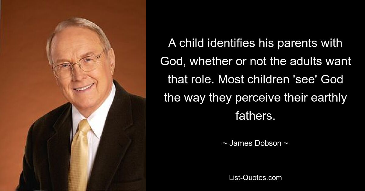 A child identifies his parents with God, whether or not the adults want that role. Most children 'see' God the way they perceive their earthly fathers. — © James Dobson