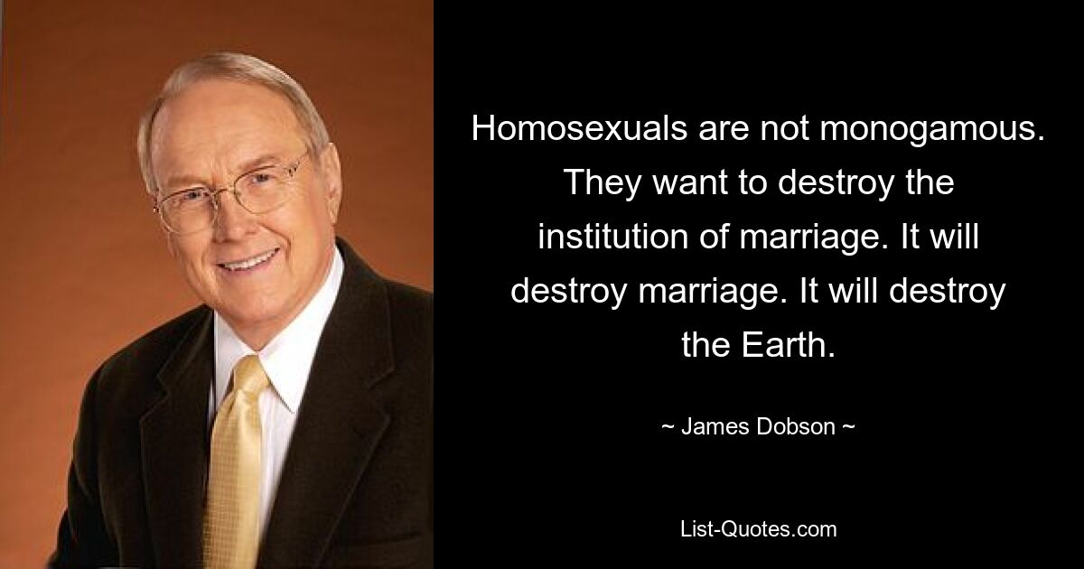 Homosexuals are not monogamous. They want to destroy the institution of marriage. It will destroy marriage. It will destroy the Earth. — © James Dobson